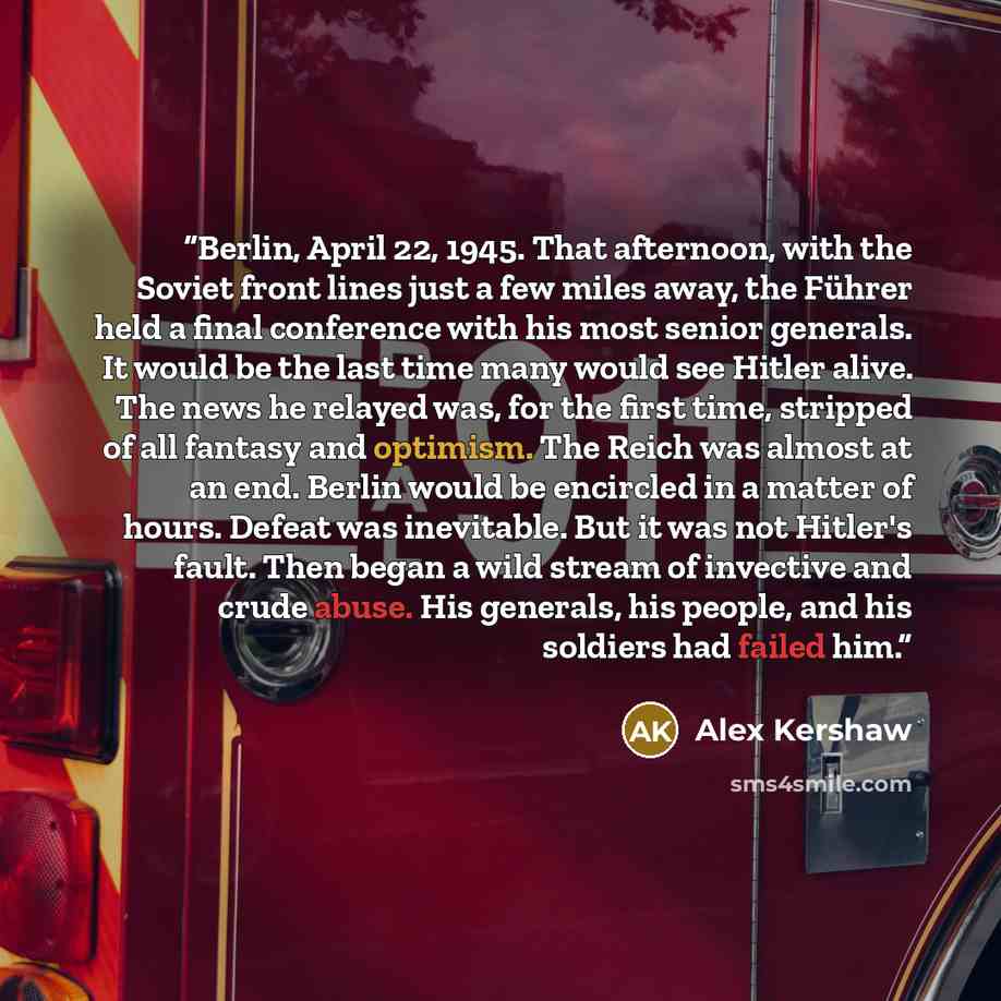 “Berlin, April 22, 1945. That afternoon, with the Soviet front lines just a few miles away, the Führer held a final conference with his most senior generals. It would be the last time many would see Hitler alive. The news he relayed was, for the first time, stripped of all fantasy and optimism. The…” quote by Alex Kershaw
