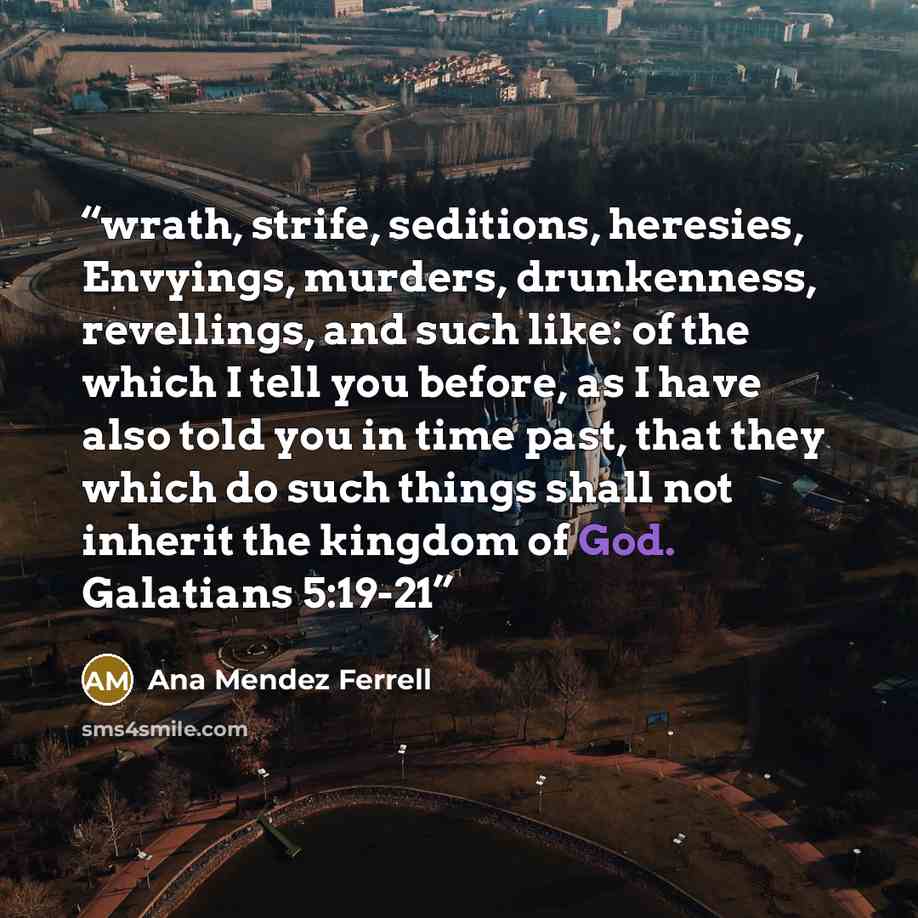 “wrath, strife, seditions, heresies, Envyings, murders, drunkenness, revellings, and such like: of the which I tell you before, as I have also told you in time past, that they which do such things shall not inherit the kingdom of God. Galatians 5:19-21” quote by Ana Mendez Ferrell