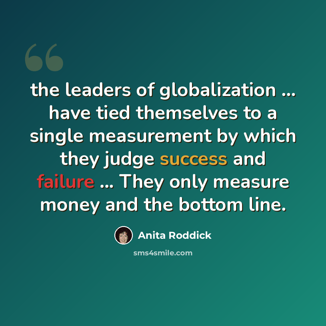 “the leaders of globalization ... have tied themselves to a single measurement by which they judge success and failure ... They only measure money and the bottom line.” quote by Anita Roddick