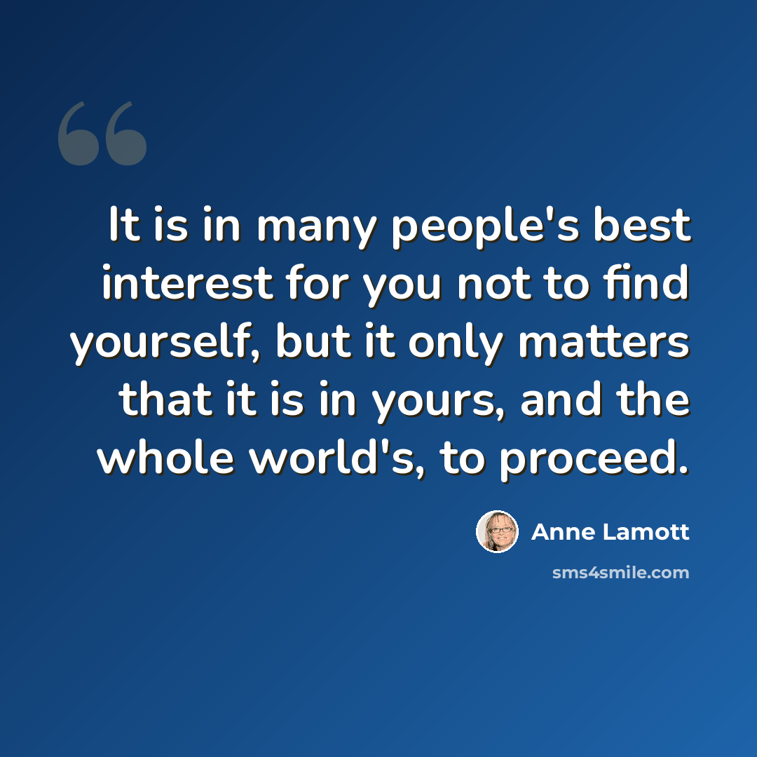 “It is in many people's best interest for you not to find yourself, but it only matters that it is in yours, and the whole world's, to proceed.” quote by Anne Lamott