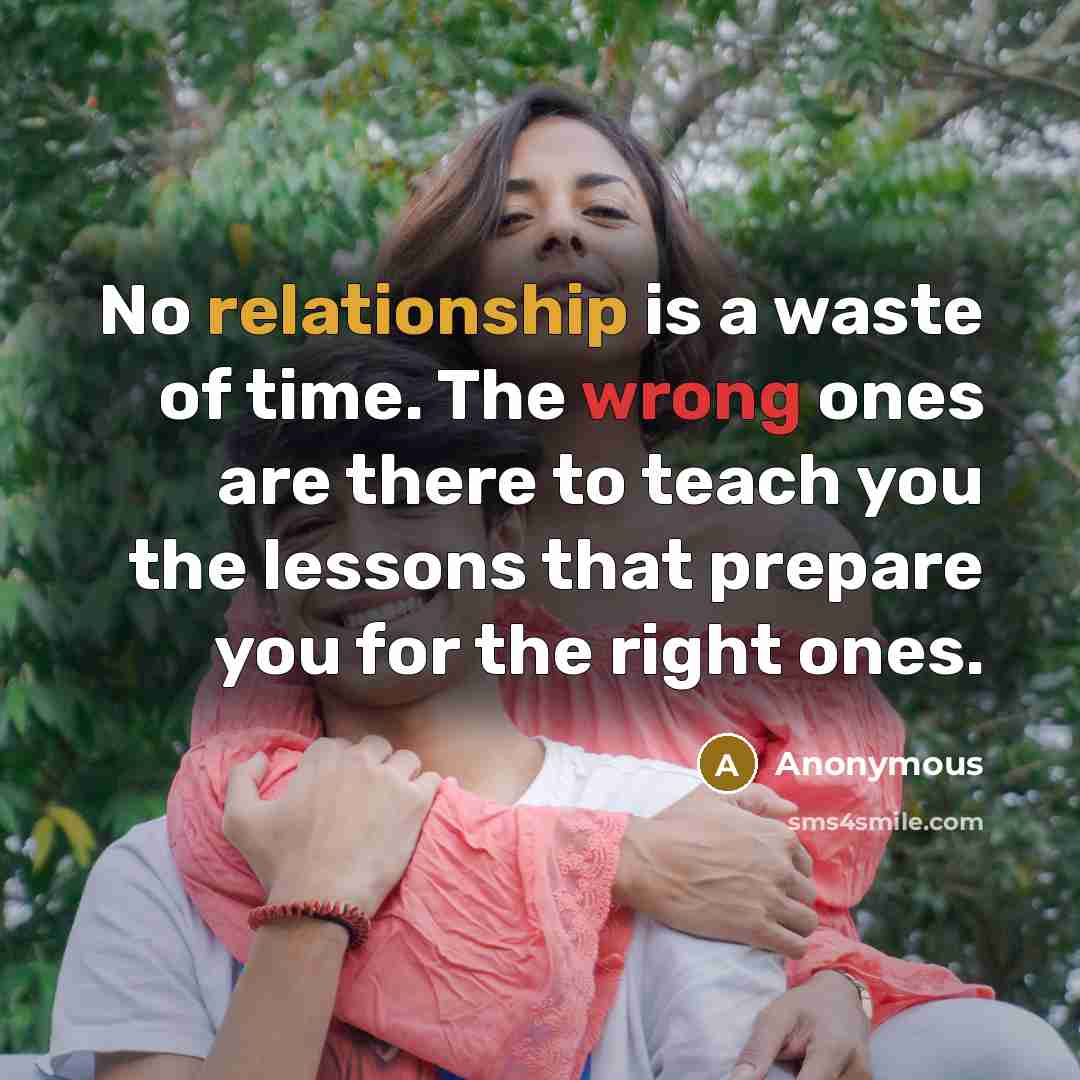 “No relationship is a waste of time. The wrong ones are there to teach you the lessons that prepare you for the right ones.” quote by Anonymous