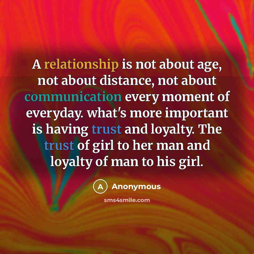 “A relationship is not about age, not about distance, not about communication every moment of everyday. what's more important is having trust and loyalty. The trust of girl to her man and loyalty of man to his girl.” quote by Anonymous