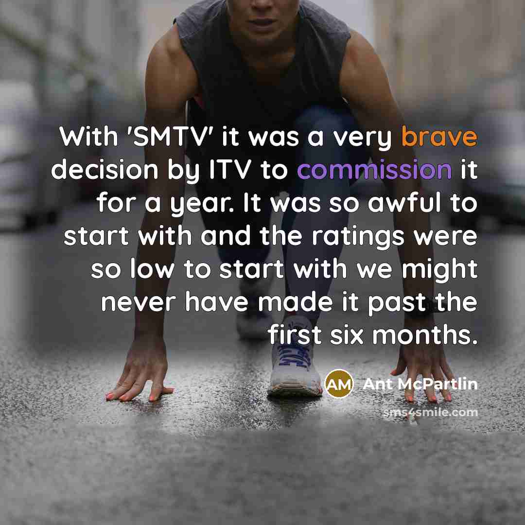 “With 'SMTV' it was a very brave decision by ITV to commission it for a year. It was so awful to start with and the ratings were so low to start with we might never have made it past the first six months.” quote by Ant McPartlin