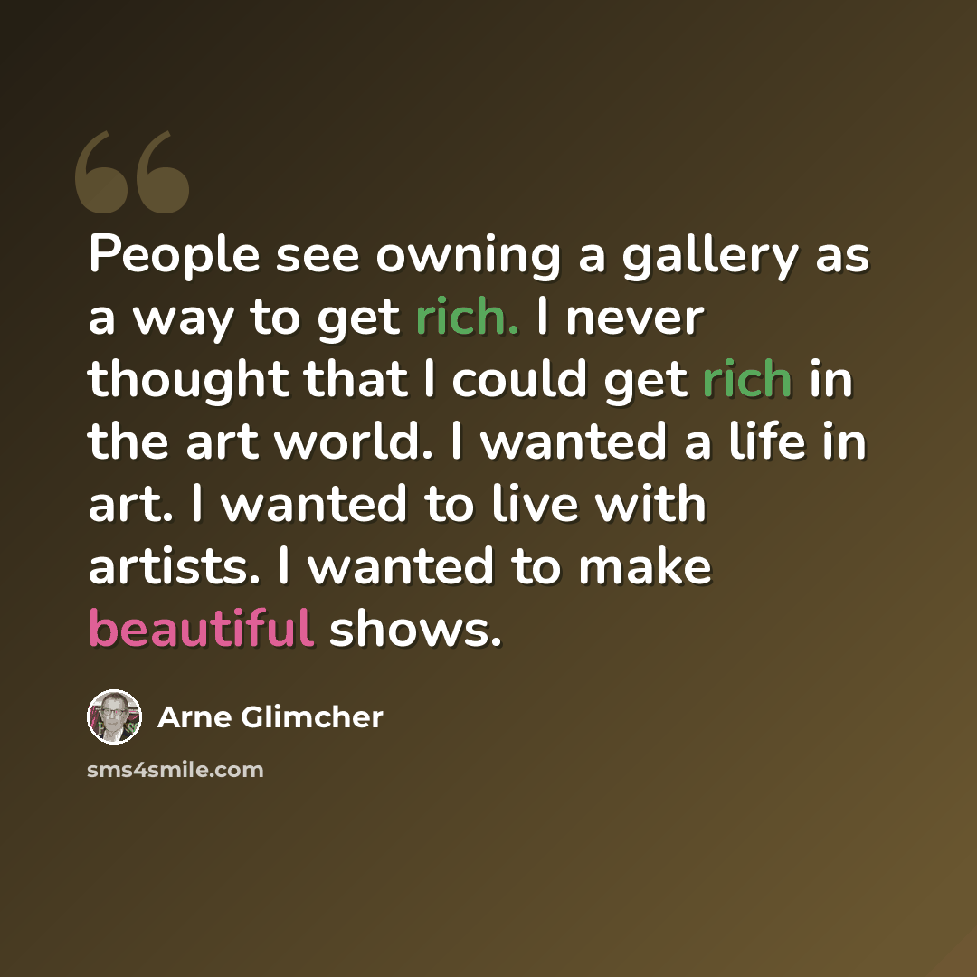 “People see owning a gallery as a way to get rich. I never thought that I could get rich in the art world. I wanted a life in art. I wanted to live with artists. I wanted to make beautiful shows.” quote by Arne Glimcher
