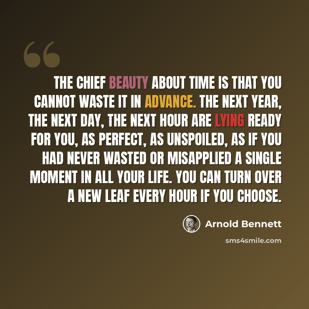 “The chief beauty about time is that you cannot waste it in advance. The next year, the next day, the next hour are lying ready for you, as perfect, as unspoiled, as if you had never wasted or misapplied a single moment in all your life. You can turn over a new leaf every hour if you choose.” quote by Arnold Bennett
