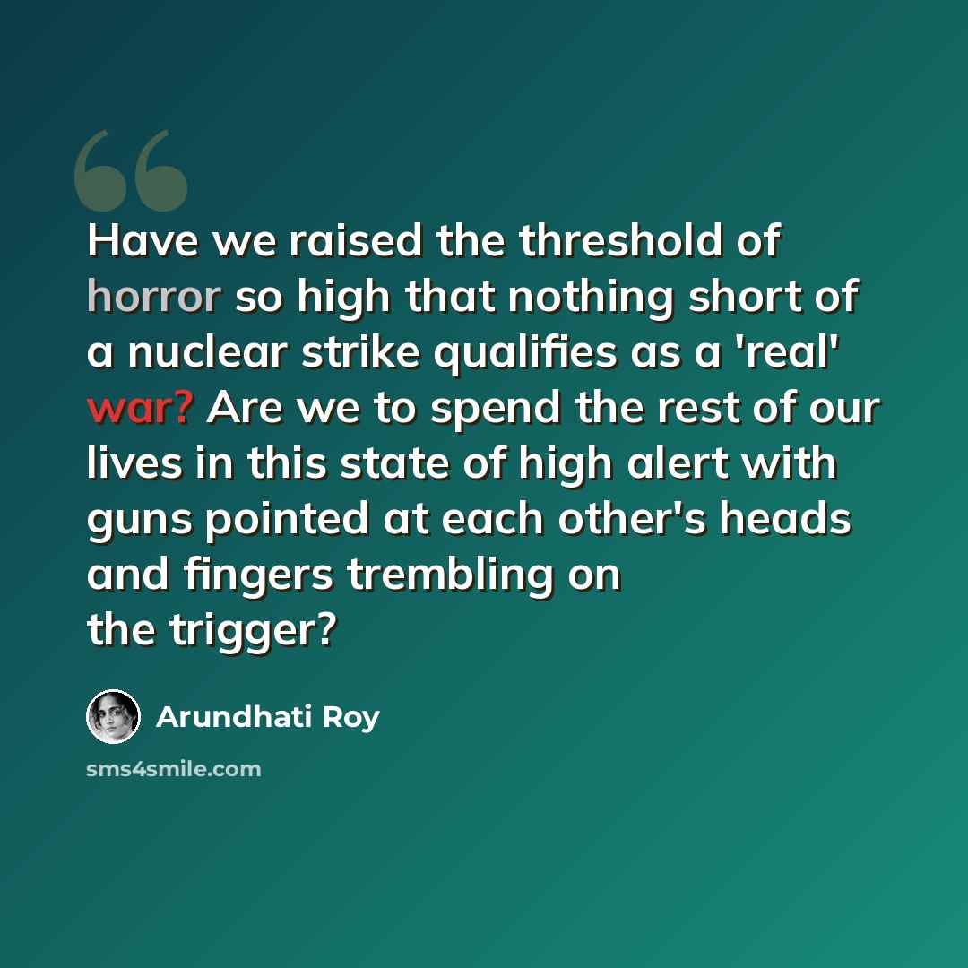“Have we raised the threshold of horror so high that nothing short of a nuclear strike qualifies as a 'real' war? Are we to spend the rest of our lives in this state of high alert with guns pointed at each other's heads and fingers trembling on the trigger?” quote by Arundhati Roy