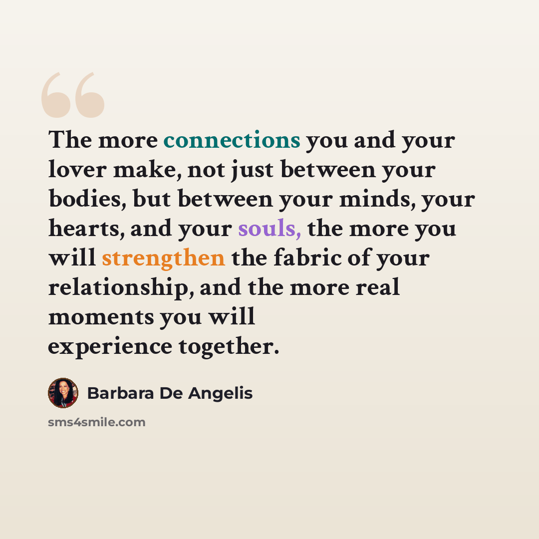 “The more connections you and your lover make, not just between your bodies, but between your minds, your hearts, and your souls, the more you will strengthen the fabric of your relationship, and the more real moments you will experience together.” quote by Barbara De Angelis