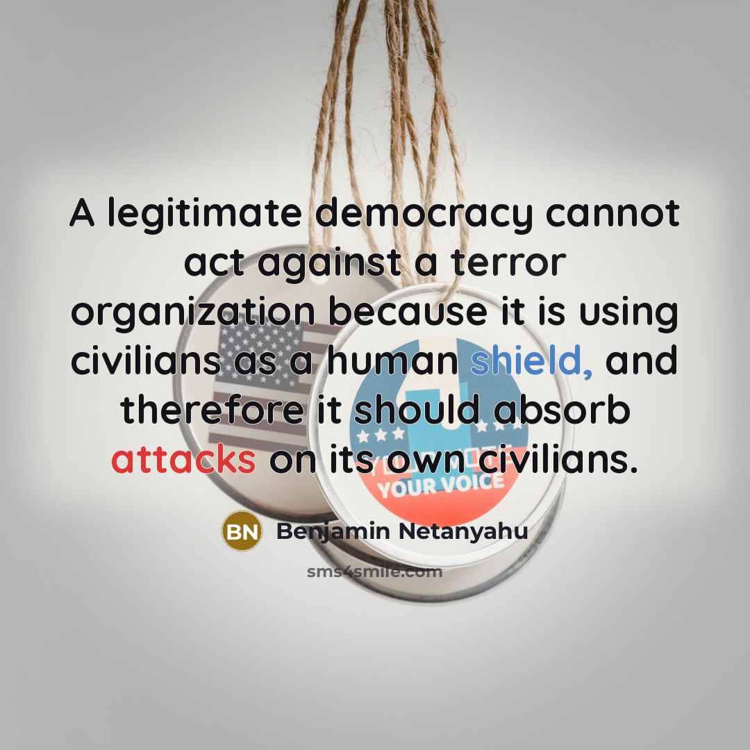 “A legitimate democracy cannot act against a terror organization because it is using civilians as a human shield, and therefore it should absorb attacks on its own civilians.” quote by Benjamin Netanyahu