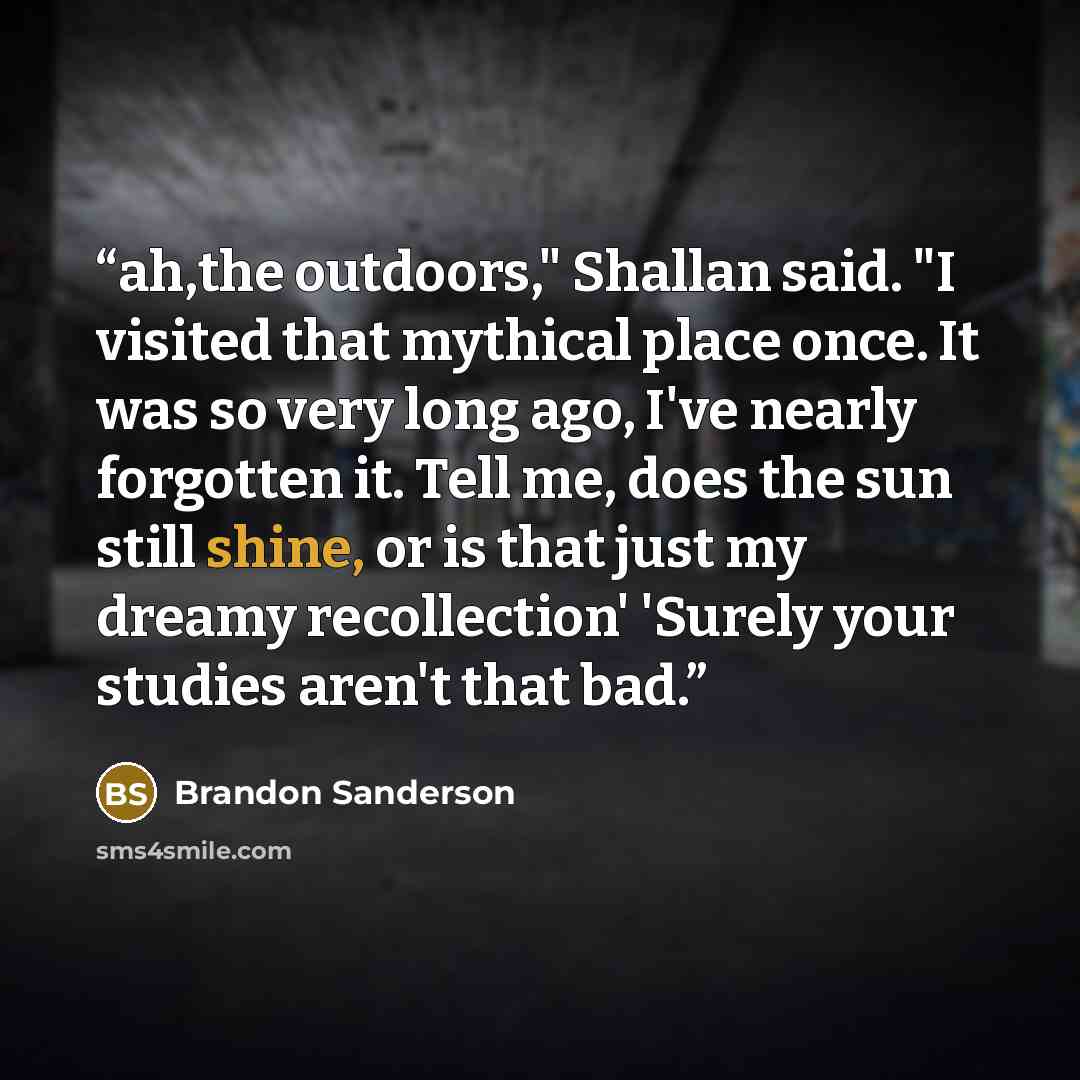 “ah,the outdoors," Shallan said. "I visited that mythical place once. It was so very long ago, I've nearly forgotten it. Tell me, does the sun still shine, or is that just my dreamy recollection' 'Surely your studies aren't that bad.” quote by Brandon Sanderson