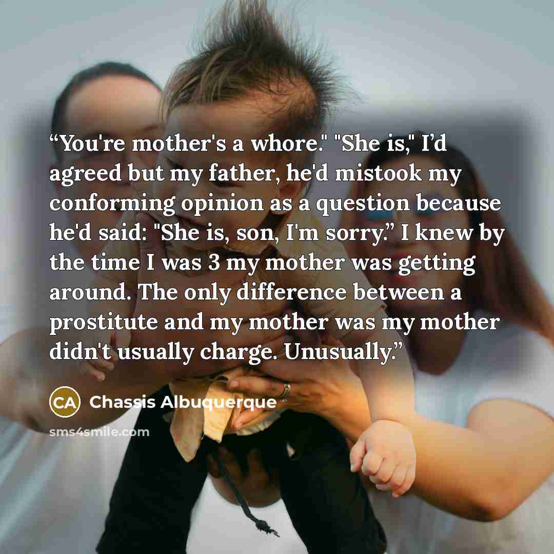 “You're mother's a whore." "She is," I’d agreed but my father, he'd mistook my conforming opinion as a question because he'd said: "She is, son, I'm sorry.” I knew by the time I was 3 my mother was getting around. The only difference between a prostitute and my mother was my mother didn't usually…” quote by Chassis Albuquerque