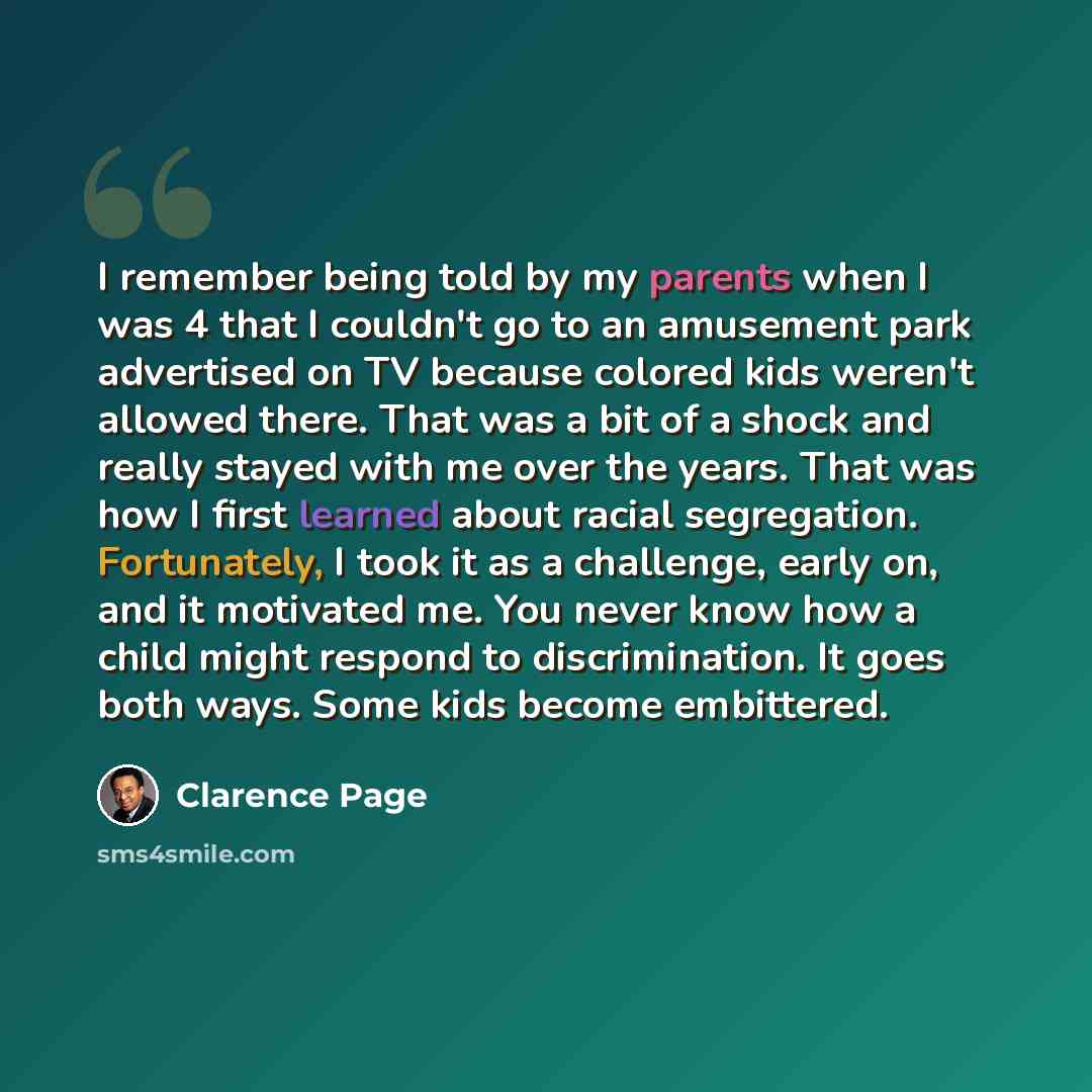 “I remember being told by my parents when I was 4 that I couldn't go to an amusement park advertised on TV because colored kids weren't allowed there. That was a bit of a shock and really stayed with me over the years. That was how I first learned about racial segregation. Fortunately, I took it as…” quote by Clarence Page