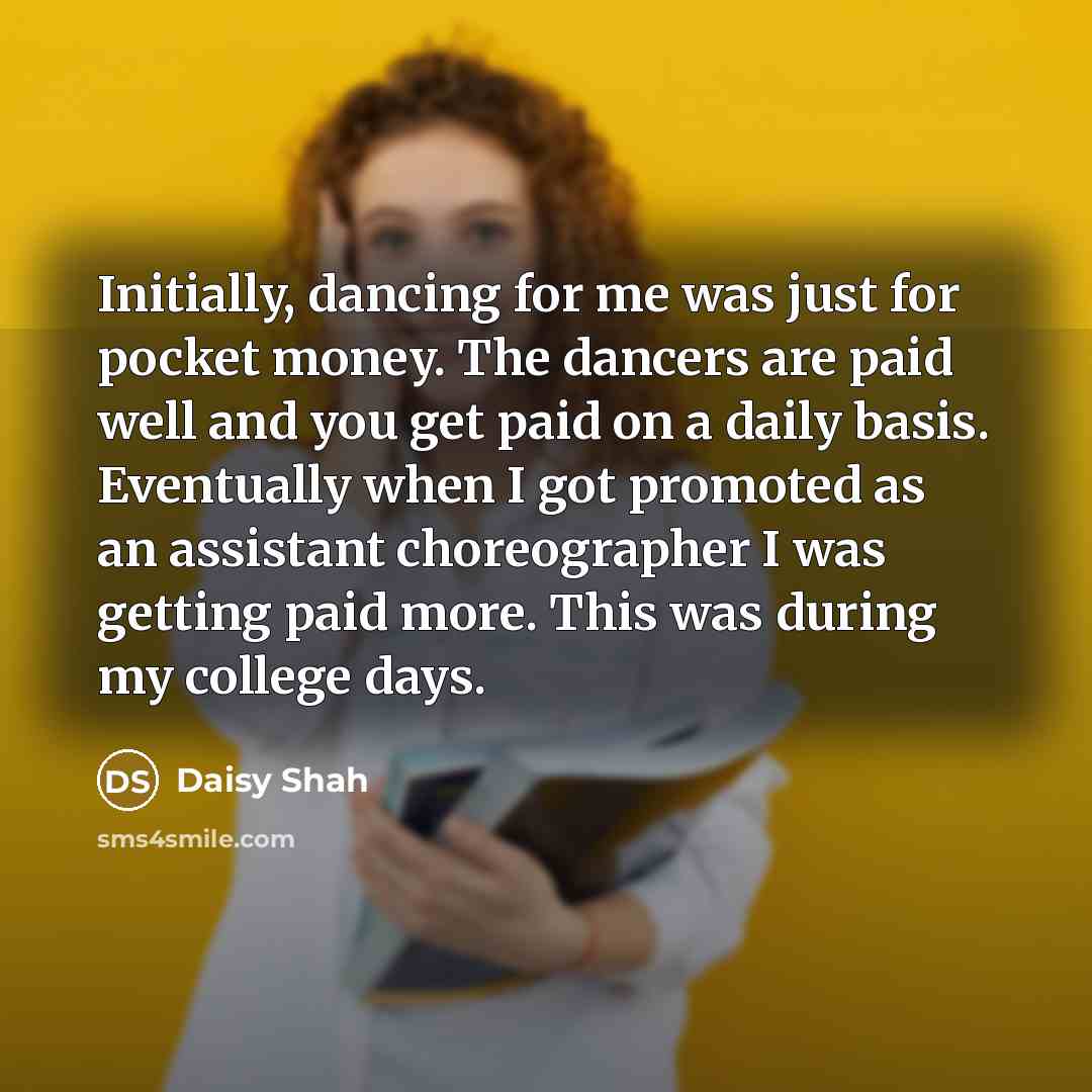 “Initially, dancing for me was just for pocket money. The dancers are paid well and you get paid on a daily basis. Eventually when I got promoted as an assistant choreographer I was getting paid more. This was during my college days.” quote by Daisy Shah