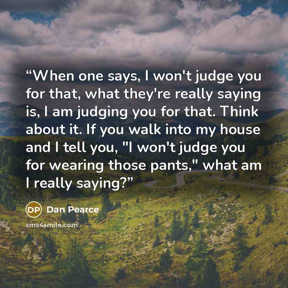 “When one says, I won't judge you for that, what they're really saying is, I am judging you for that. Think about it. If you walk into my house and I tell you, "I won't judge you for wearing those pants," what am I really saying?” quote by Dan Pearce