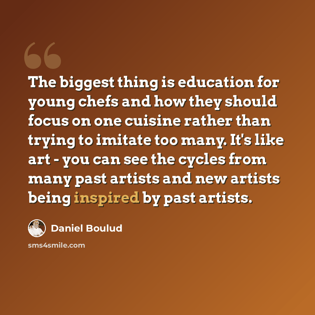 “The biggest thing is education for young chefs and how they should focus on one cuisine rather than trying to imitate too many. It's like art - you can see the cycles from many past artists and new artists being inspired by past artists.” quote by Daniel Boulud