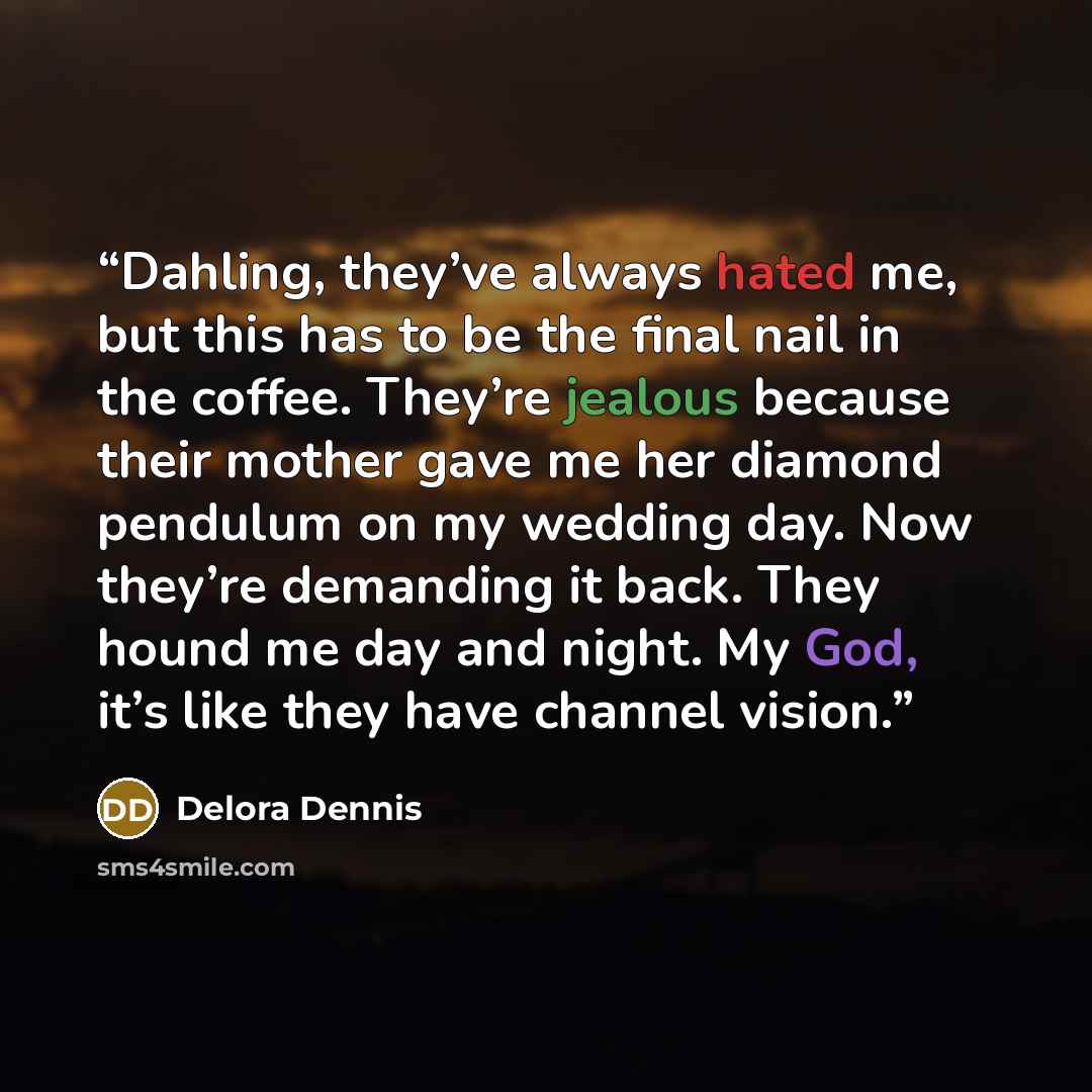 “Dahling, they’ve always hated me, but this has to be the final nail in the coffee. They’re jealous because their mother gave me her diamond pendulum on my wedding day. Now they’re demanding it back. They hound me day and night. My God, it’s like they have channel vision.” quote by Delora Dennis