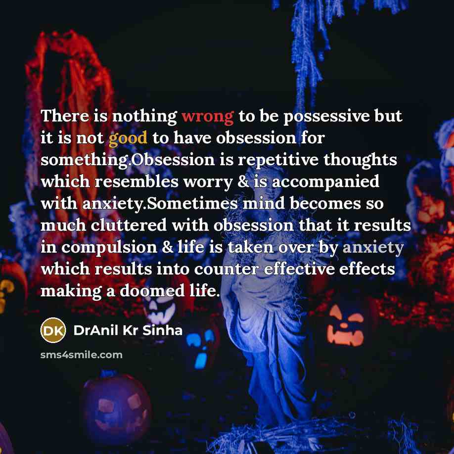 “There is nothing wrong to be possessive but it is not good to have obsession for something.Obsession is repetitive thoughts which resembles worry & is accompanied with anxiety.Sometimes mind becomes so much cluttered with obsession that it results in compulsion & life is taken over by anxiety…” quote by DrAnil Kr Sinha