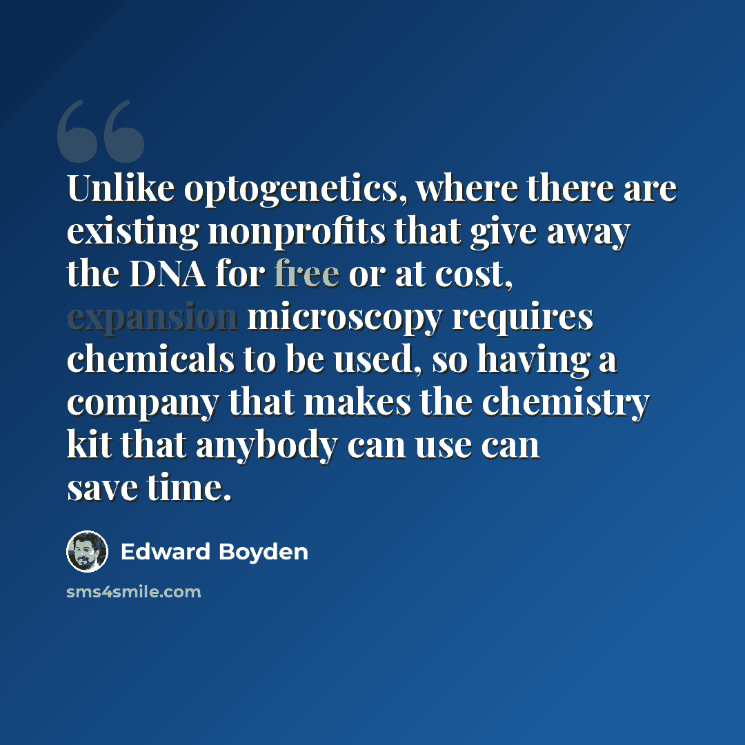 “Unlike optogenetics, where there are existing nonprofits that give away the DNA for free or at cost, expansion microscopy requires chemicals to be used, so having a company that makes the chemistry kit that anybody can use can save time.” quote by Edward Boyden