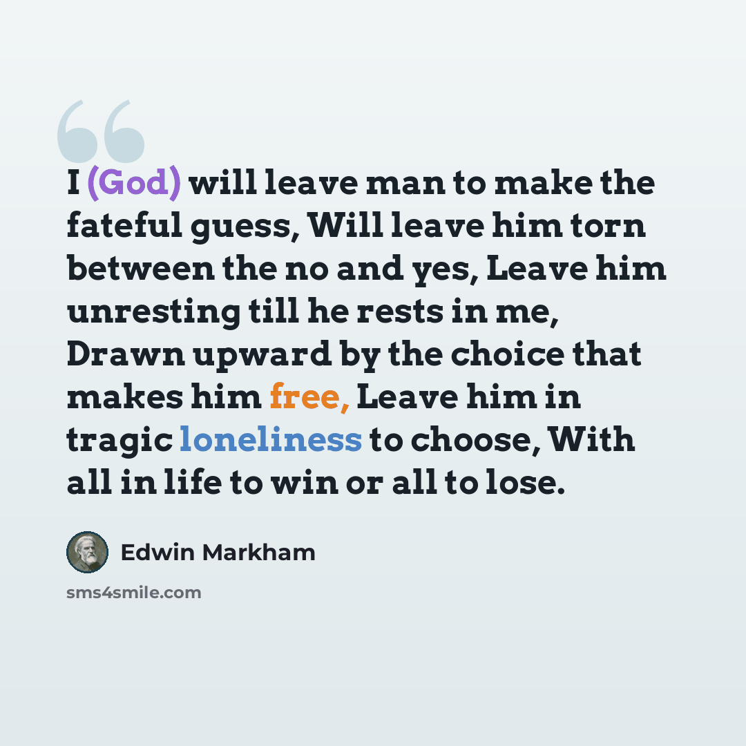 “I (God) will leave man to make the fateful guess, Will leave him torn between the no and yes, Leave him unresting till he rests in me, Drawn upward by the choice that makes him free, Leave him in tragic loneliness to choose, With all in life to win or all to lose.” quote by Edwin Markham