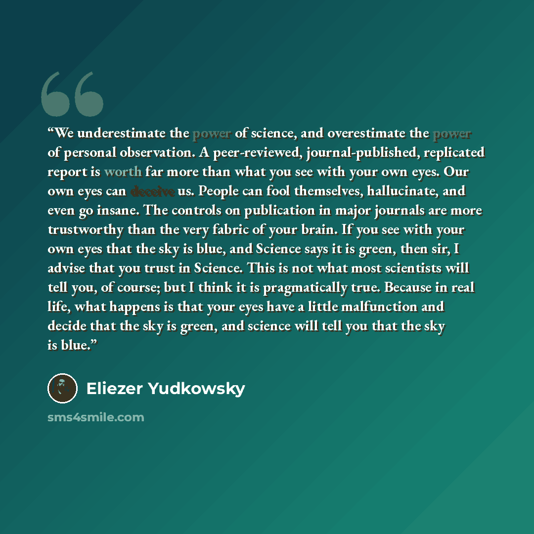 “We underestimate the power of science, and overestimate the power of personal observation. A peer-reviewed, journal-published, replicated report is worth far more than what you see with your own eyes. Our own eyes can deceive us. People can fool themselves, hallucinate, and even go insane. The…” quote by Eliezer Yudkowsky