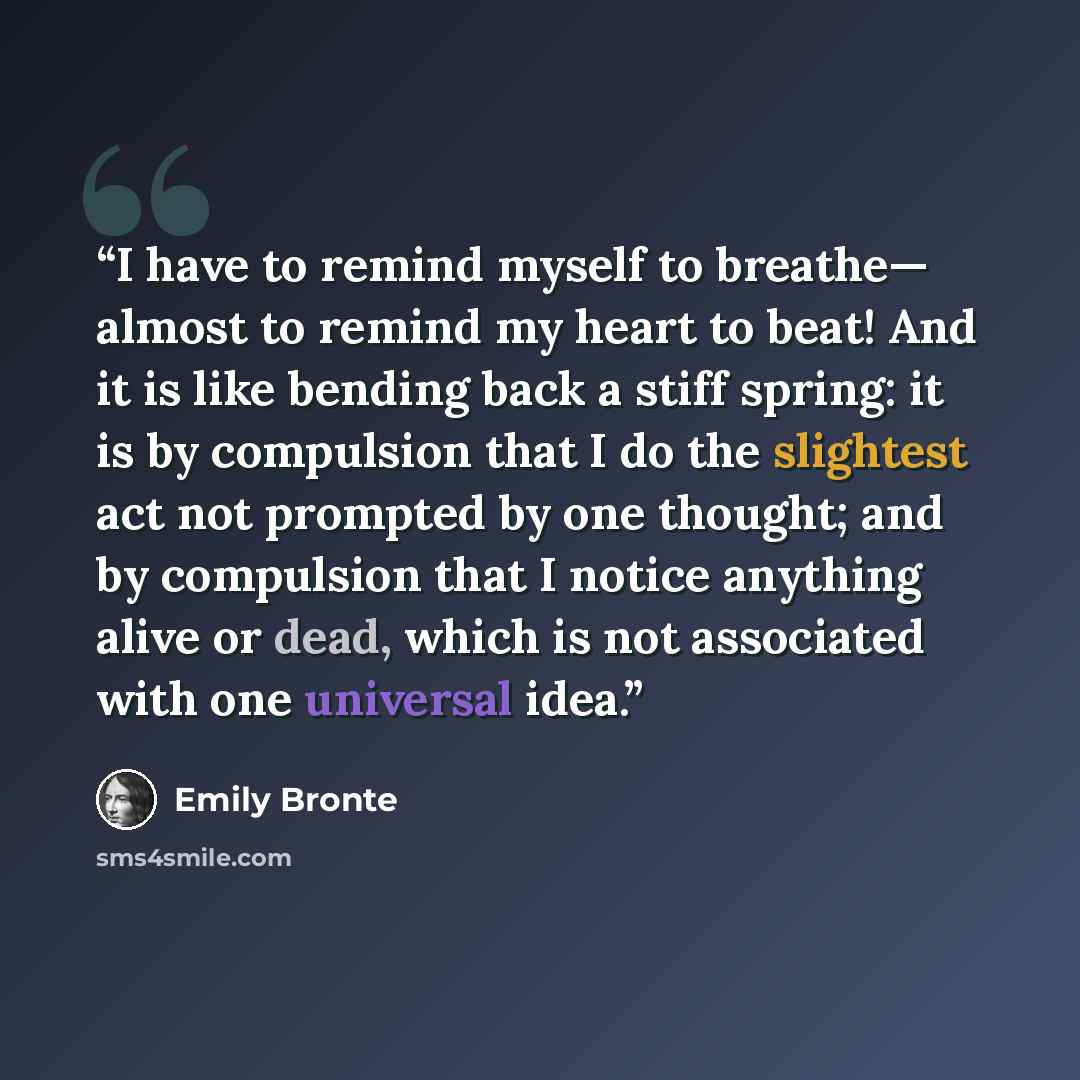 “I have to remind myself to breathe— almost to remind my heart to beat! And it is like bending back a stiff spring: it is by compulsion that I do the slightest act not prompted by one thought; and by compulsion that I notice anything alive or dead, which is not associated with one universal idea.” quote by Emily Brontë