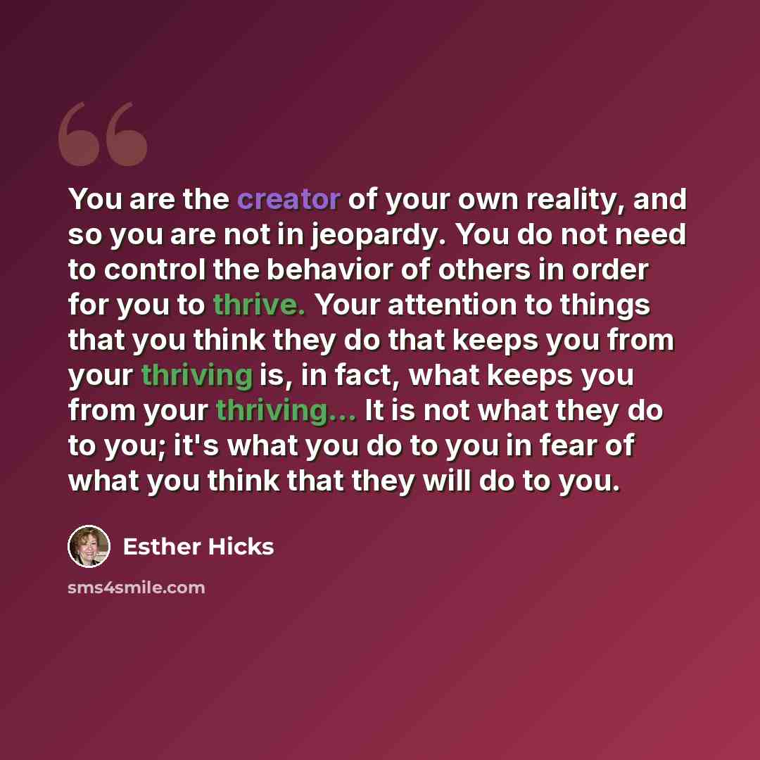 “You are the creator of your own reality, and so you are not in jeopardy. You do not need to control the behavior of others in order for you to thrive. Your attention to things that you think they do that keeps you from your thriving is, in fact, what keeps you from your thriving... It is not what…” quote by Esther Hicks
