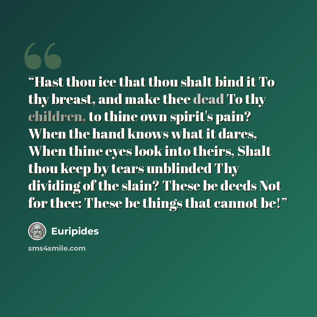 “Hast thou ice that thou shalt bind it To thy breast, and make thee dead To thy children, to thine own spirit's pain? When the hand knows what it dares, When thine eyes look into theirs, Shalt thou keep by tears unblinded Thy dividing of the slain? These be deeds Not for thee: These be things that…” quote by Euripides