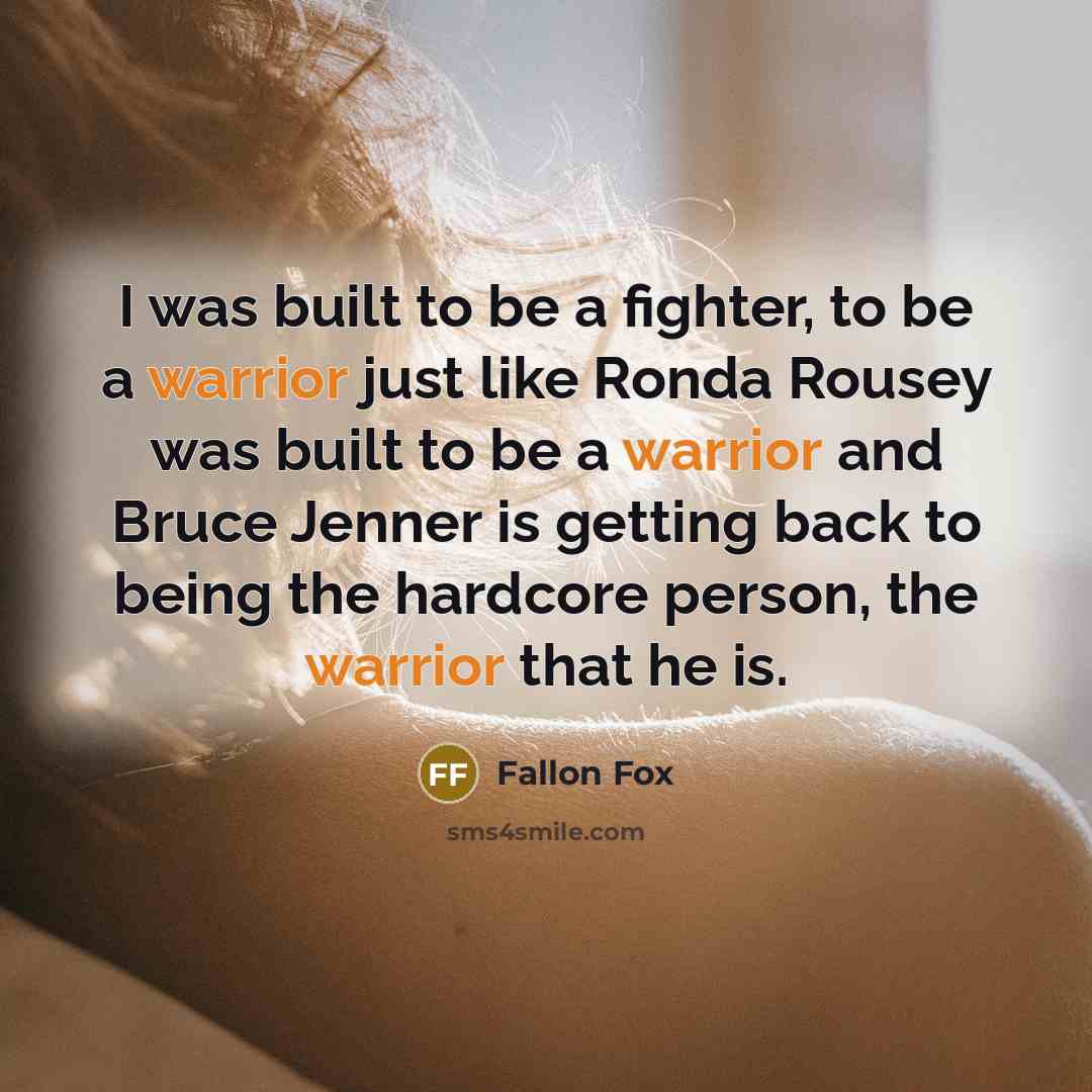 “I was built to be a fighter, to be a warrior just like Ronda Rousey was built to be a warrior and Bruce Jenner is getting back to being the hardcore person, the warrior that he is.” quote by Fallon Fox