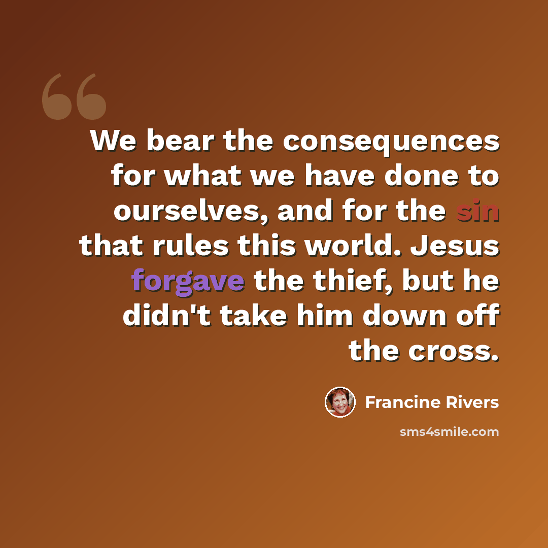 “We bear the consequences for what we have done to ourselves, and for the sin that rules this world. Jesus forgave the thief, but he didn't take him down off the cross.” quote by Francine Rivers