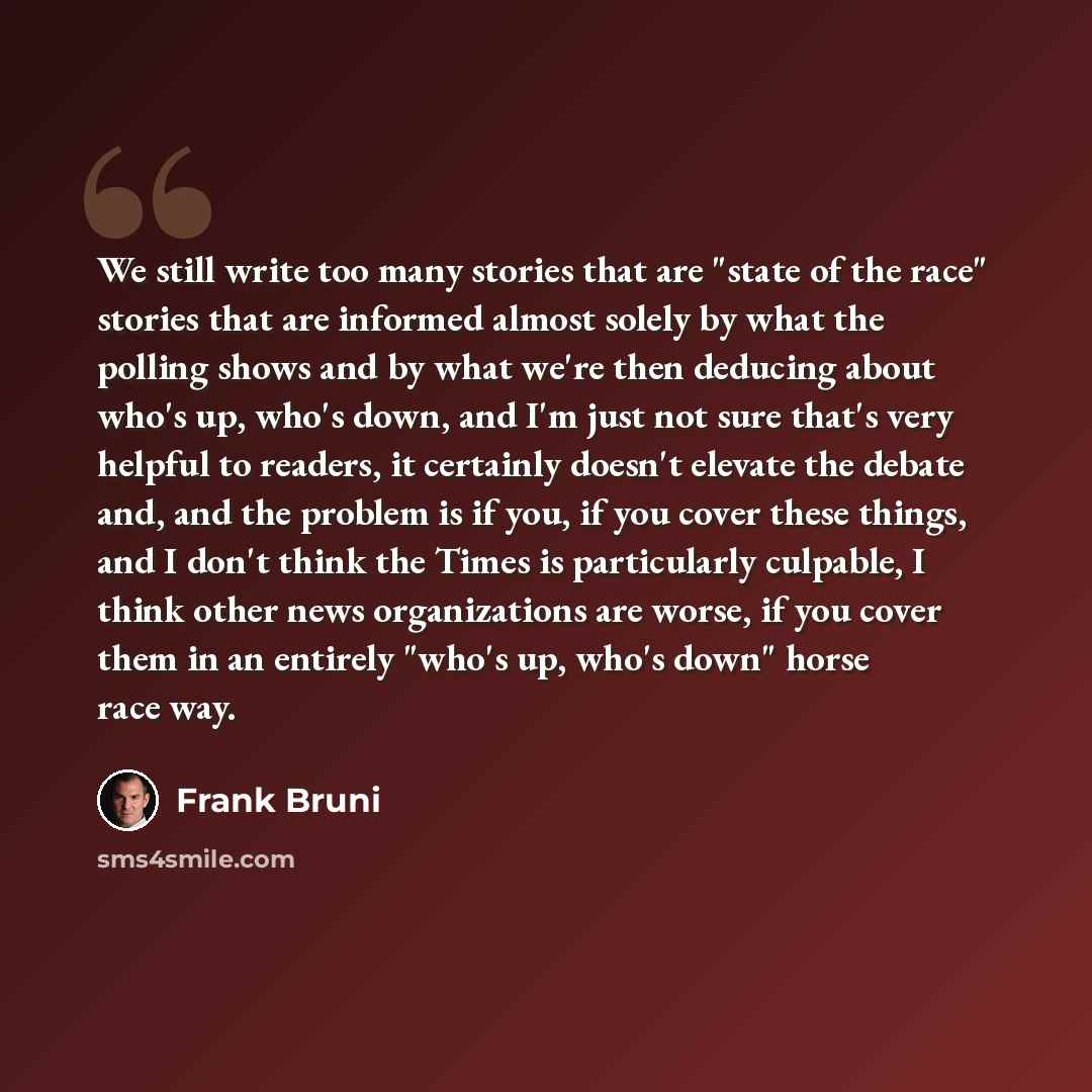 “We still write too many stories that are "state of the race" stories that are informed almost solely by what the polling shows and by what we're then deducing about who's up, who's down, and I'm just not sure that's very helpful to readers, it certainly doesn't elevate the debate and, and the…” quote by Frank Bruni