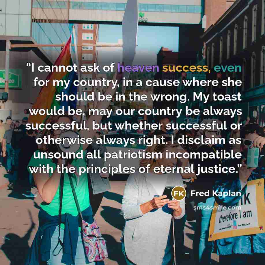 “I cannot ask of heaven success, even for my country, in a cause where she should be in the wrong. My toast would be, may our country be always successful, but whether successful or otherwise always right. I disclaim as unsound all patriotism incompatible with the principles of eternal justice.” quote by Fred Kaplan