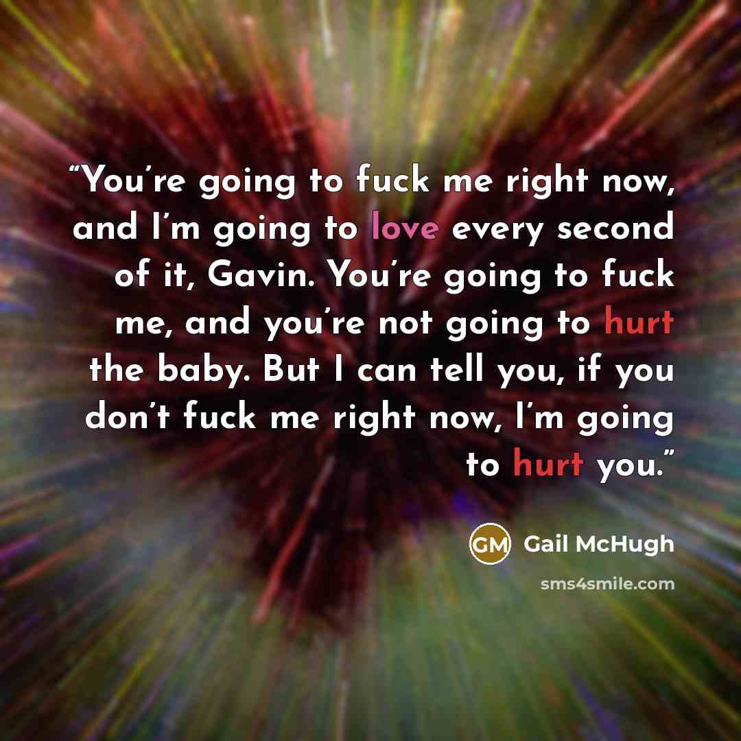 “You’re going to fuck me right now, and I’m going to love every second of it, Gavin. You’re going to fuck me, and you’re not going to hurt the baby. But I can tell you, if you don’t fuck me right now, I’m going to hurt you.” quote by Gail McHugh