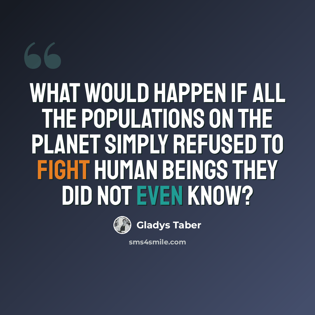 “What would happen if all the populations on the planet simply refused to fight human beings they did not even know?” quote by Gladys Taber
