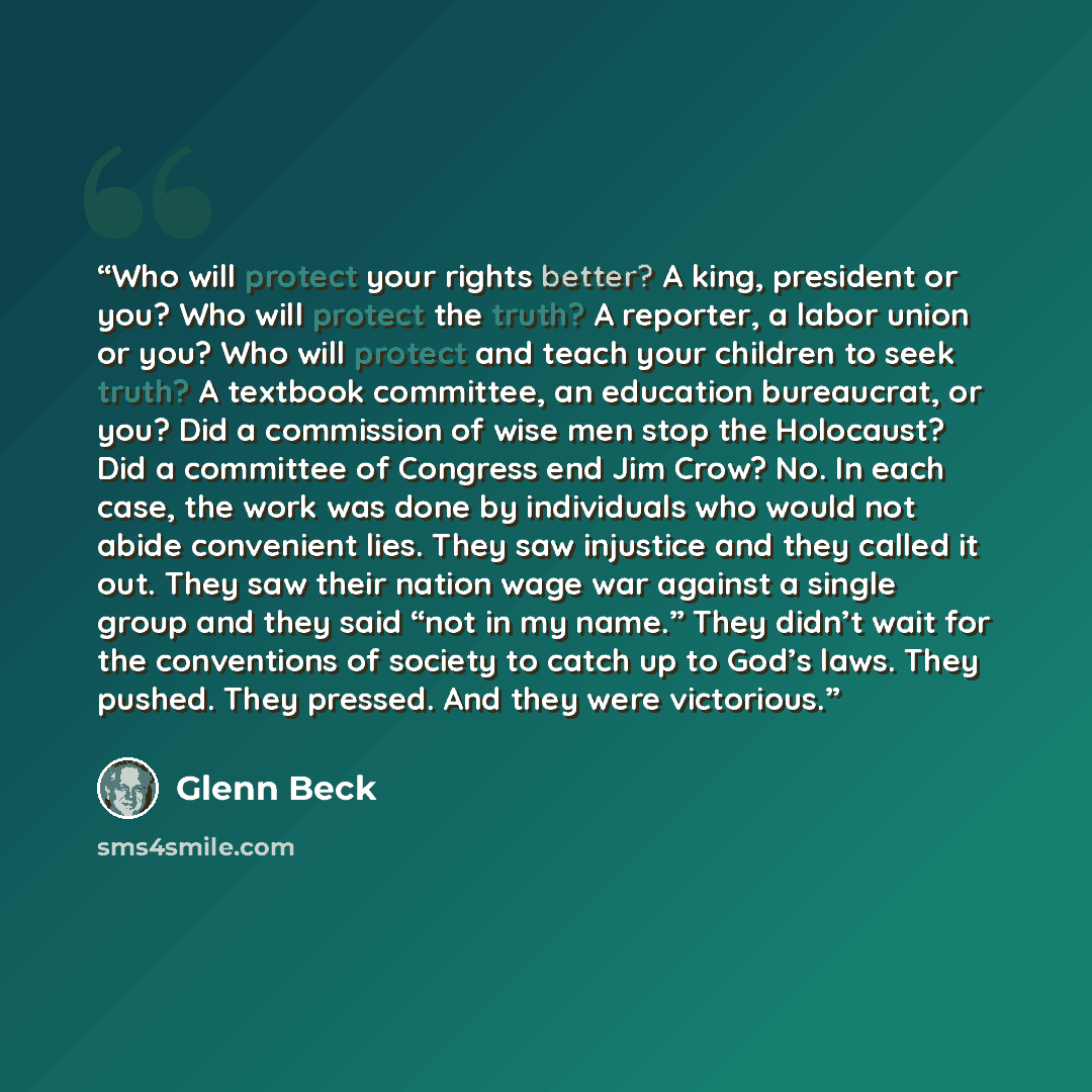 “Who will protect your rights better? A king, president or you? Who will protect the truth? A reporter, a labor union or you? Who will protect and teach your children to seek truth? A textbook committee, an education bureaucrat, or you? Did a commission of wise men stop the Holocaust? Did a…” quote by Glenn Beck