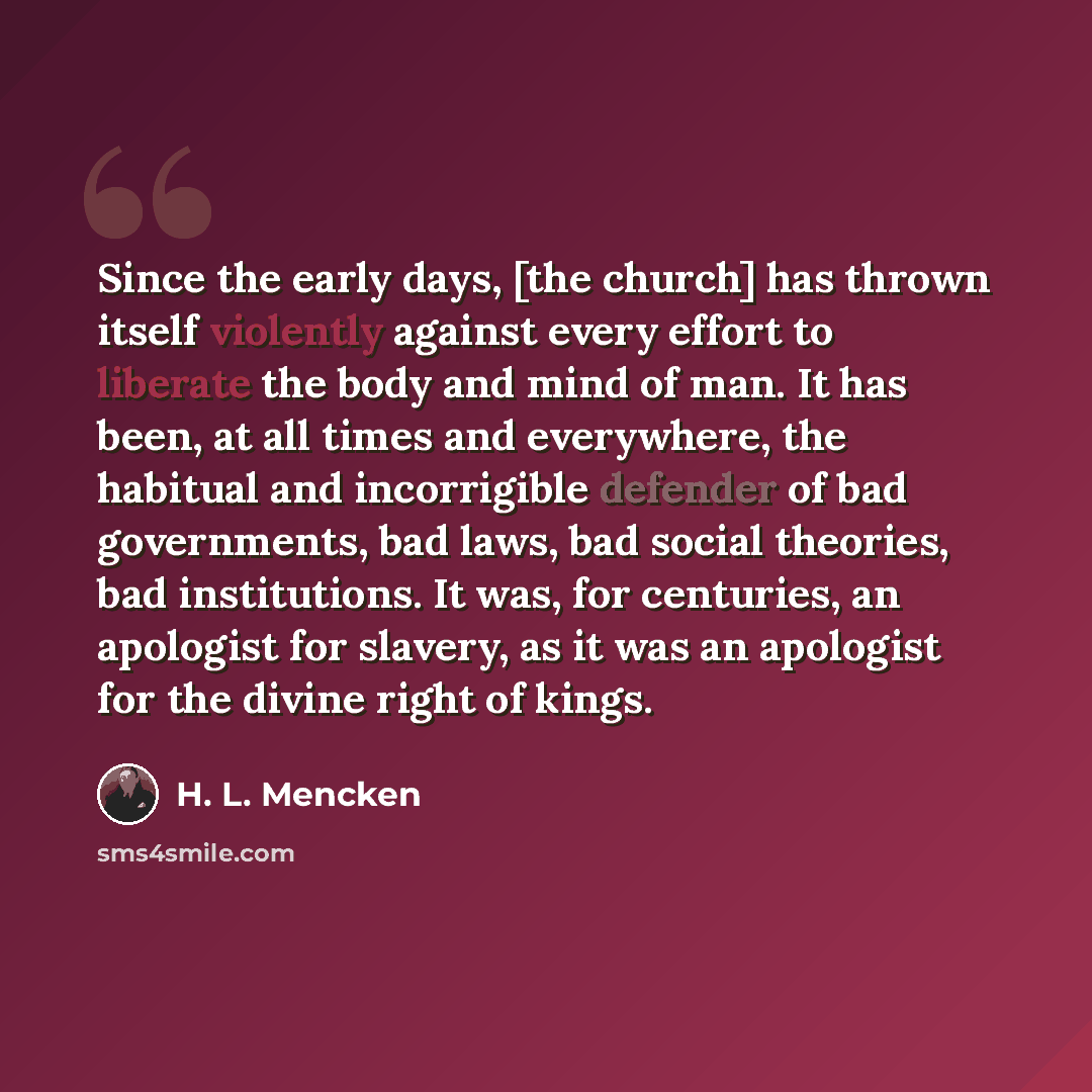“Since the early days, [the church] has thrown itself violently against every effort to liberate the body and mind of man. It has been, at all times and everywhere, the habitual and incorrigible defender of bad governments, bad laws, bad social theories, bad institutions. It was, for centuries, an…” quote by H. L. Mencken