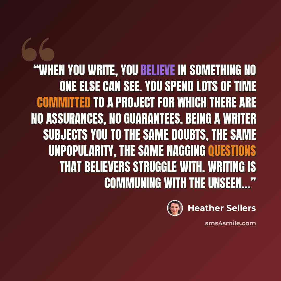 “When you write, you believe in something no one else can see. You spend lots of time committed to a project for which there are no assurances, no guarantees. Being a writer subjects you to the same doubts, the same unpopularity, the same nagging questions that believers struggle with. Writing is…” quote by Heather Sellers