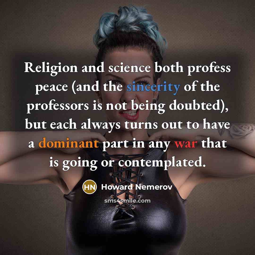 “Religion and science both profess peace (and the sincerity of the professors is not being doubted), but each always turns out to have a dominant part in any war that is going or contemplated.” quote by Howard Nemerov