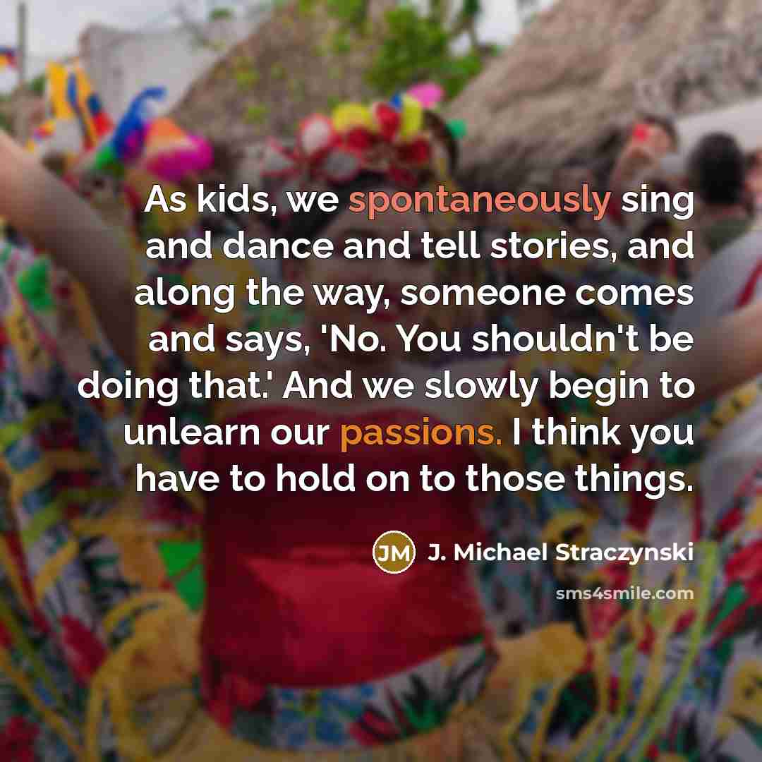 “As kids, we spontaneously sing and dance and tell stories, and along the way, someone comes and says, 'No. You shouldn't be doing that.' And we slowly begin to unlearn our passions. I think you have to hold on to those things.” quote by J. Michael Straczynski