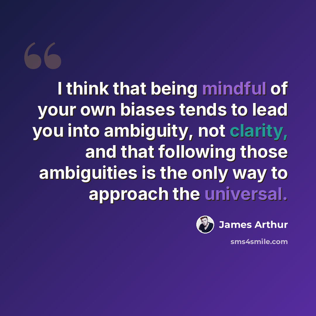 “I think that being mindful of your own biases tends to lead you into ambiguity, not clarity, and that following those ambiguities is the only way to approach the universal.” quote by James Arthur