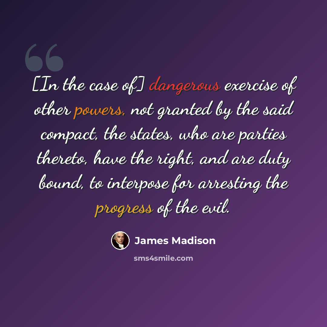 “[In the case of] dangerous exercise of other powers, not granted by the said compact, the states, who are parties thereto, have the right, and are duty bound, to interpose for arresting the progress of the evil.” quote by James Madison