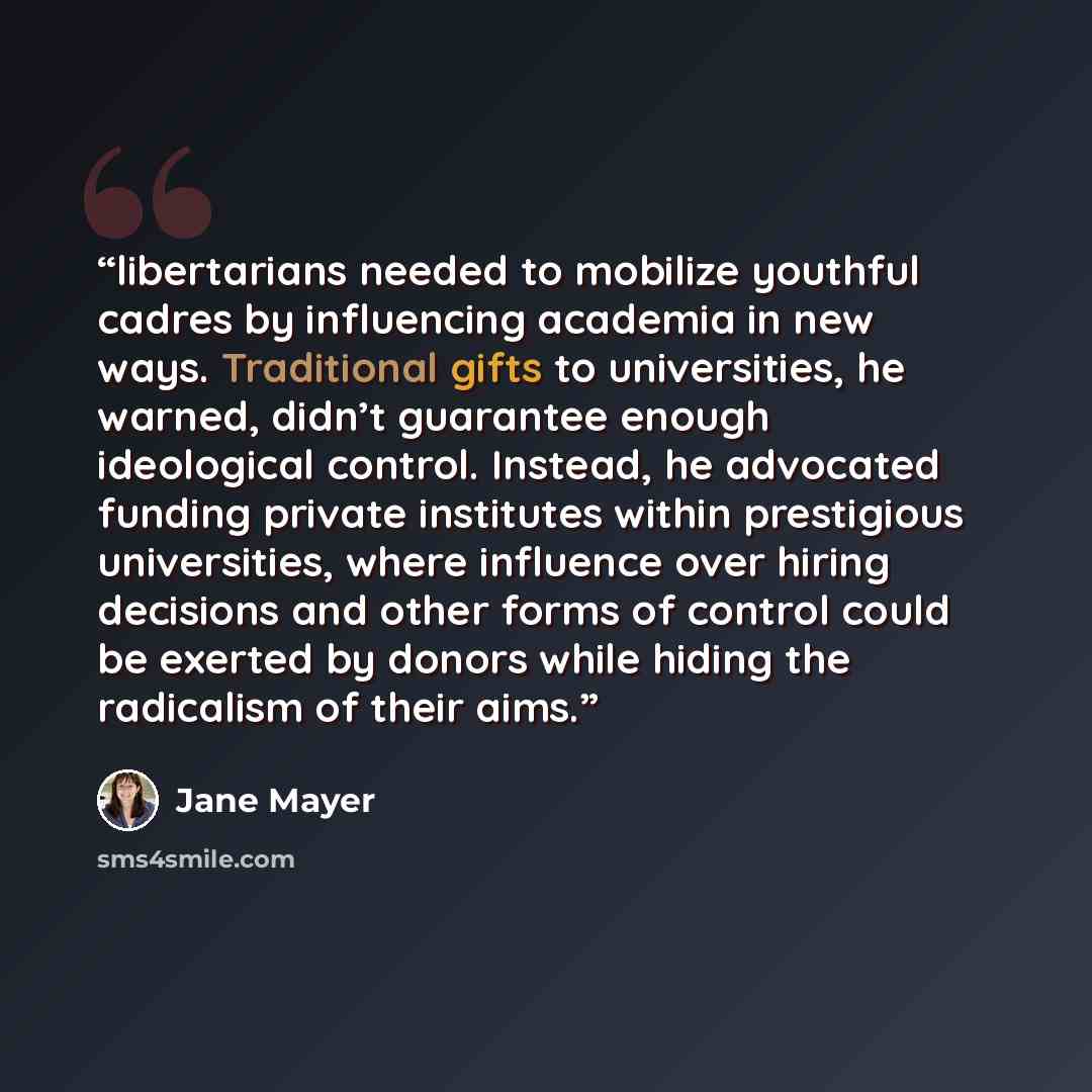 “libertarians needed to mobilize youthful cadres by influencing academia in new ways. Traditional gifts to universities, he warned, didn’t guarantee enough ideological control. Instead, he advocated funding private institutes within prestigious universities, where influence over hiring decisions…” quote by Jane Mayer