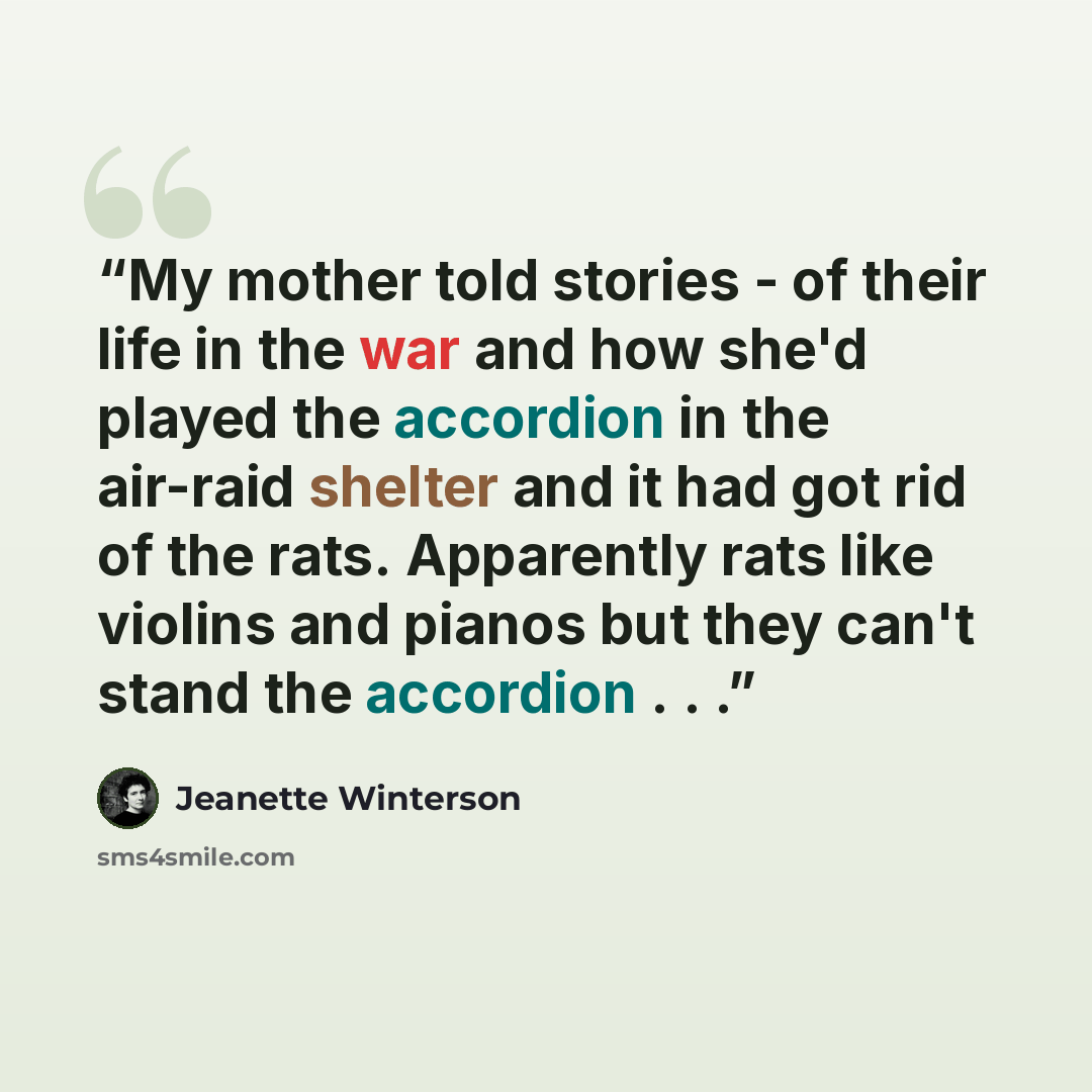 “My mother told stories - of their life in the war and how she'd played the accordion in the air-raid shelter and it had got rid of the rats. Apparently rats like violins and pianos but they can't stand the accordion . . .” quote by Jeanette Winterson