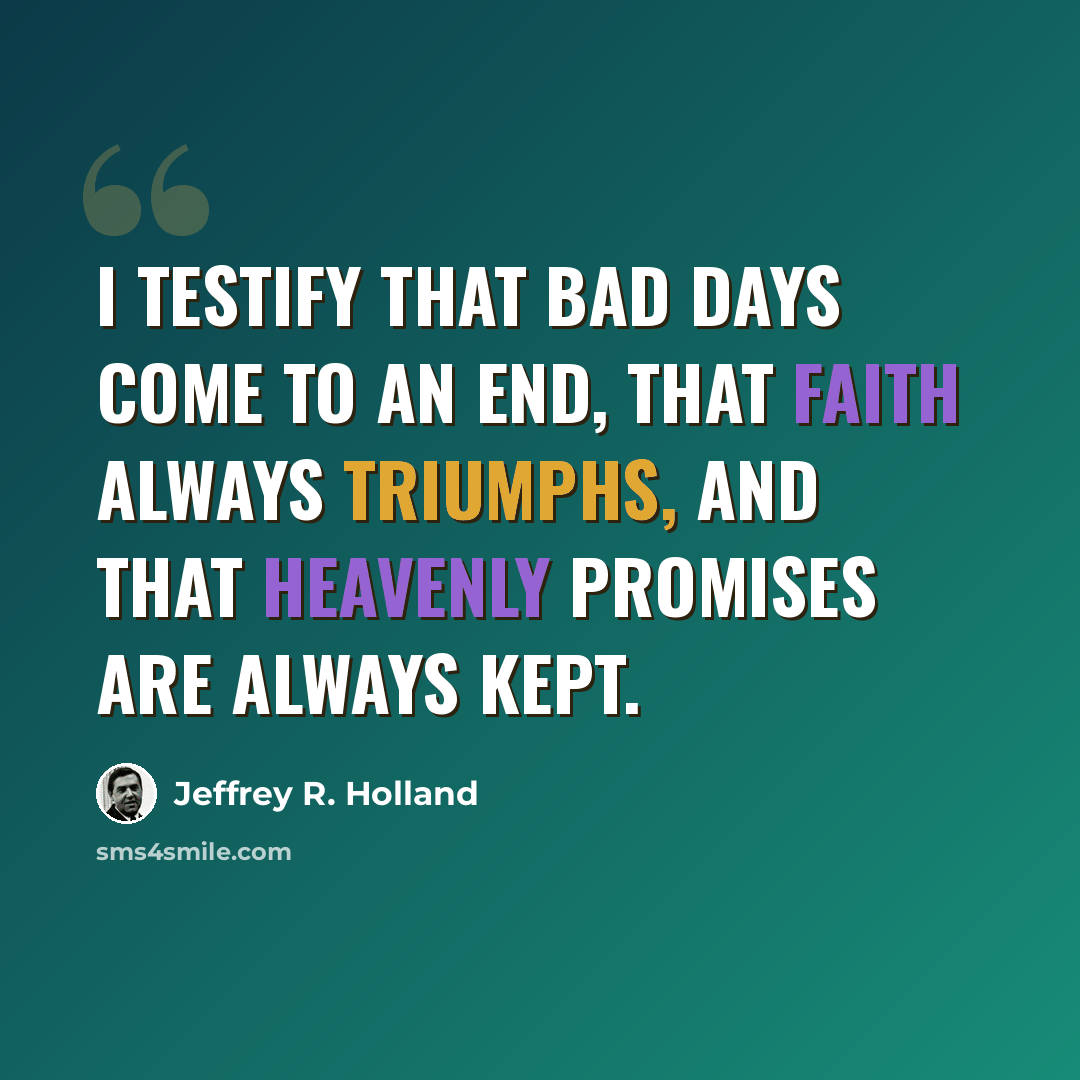 “I testify that bad days come to an end, that faith always triumphs, and that heavenly promises are always kept.” quote by Jeffrey R. Holland