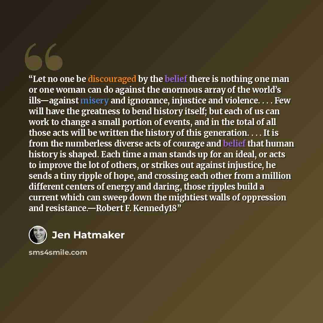 “Let no one be discouraged by the belief there is nothing one man or one woman can do against the enormous array of the world’s ills—against misery and ignorance, injustice and violence. . . . Few will have the greatness to bend history itself; but each of us can work to change a small portion of…” quote by Jen Hatmaker