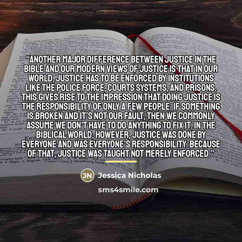 “Another major difference between justice in the Bible and our modern views of justice is that in our world, justice has to be enforced by institutions like the police force, courts systems, and prisons. This gives rise to the impression that doing justice is the responsibility of only a few…” quote by Jessica Nicholas