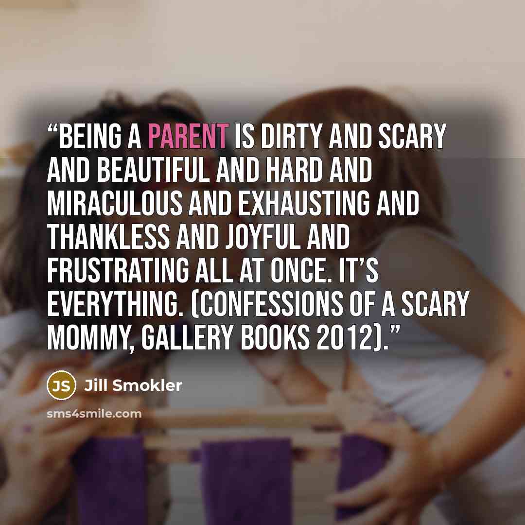 “Being a parent is dirty and scary and beautiful and hard and miraculous and exhausting and thankless and joyful and frustrating all at once. It’s everything. (Confessions of a Scary Mommy, Gallery Books 2012).” quote by Jill Smokler