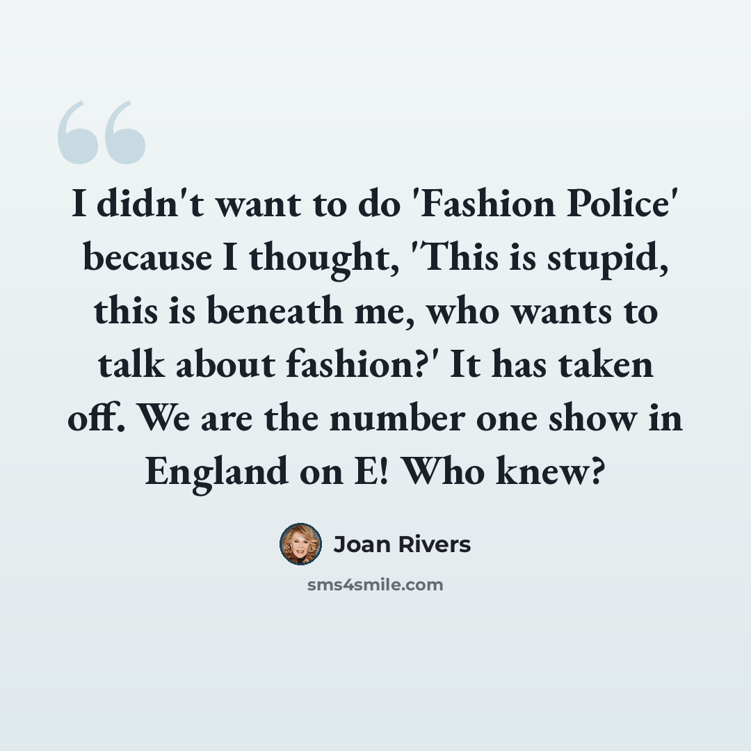 “I didn't want to do 'Fashion Police' because I thought, 'This is stupid, this is beneath me, who wants to talk about fashion?' It has taken off. We are the number one show in England on E! Who knew?” quote by Joan Rivers