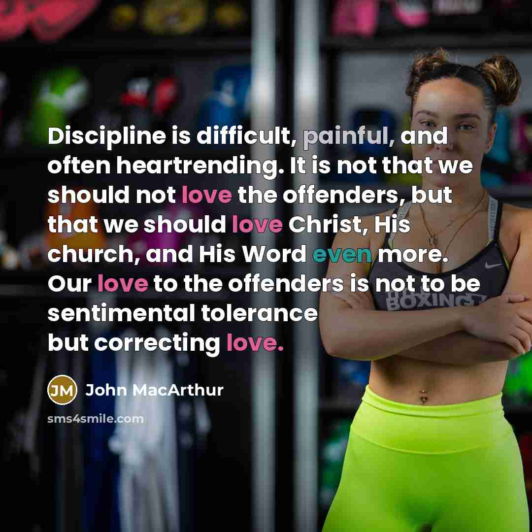“Discipline is difficult, painful, and often heartrending. It is not that we should not love the offenders, but that we should love Christ, His church, and His Word even more. Our love to the offenders is not to be sentimental tolerance but correcting love.” quote by John Macarthur