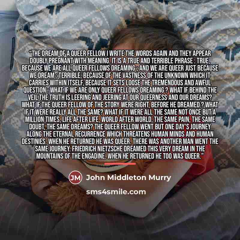 “The Dream of a Queer Fellow I write the words again and they appear doubly pregnant with meaning. It is a true and terrible phrase : true, because we are all queer fellows dreaming ; and we are queer just because we dream ; terrible, because of the vastness of the unknown which it carries within…” quote by John Middleton Murry