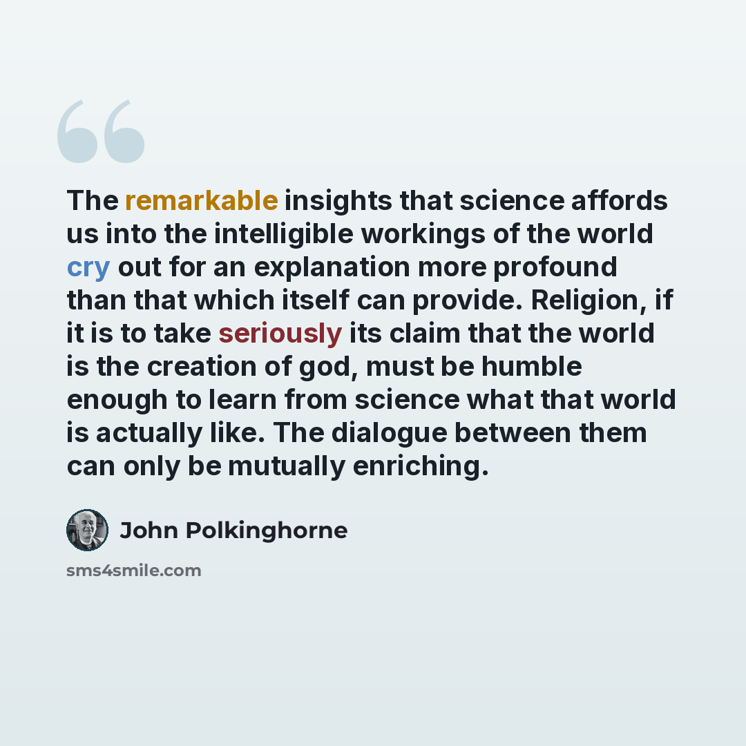 “The remarkable insights that science affords us into the intelligible workings of the world cry out for an explanation more profound than that which itself can provide. Religion, if it is to take seriously its claim that the world is the creation of god, must be humble enough to learn from science…” quote by John Polkinghorne