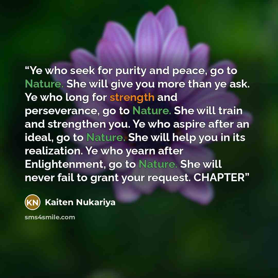 “Ye who seek for purity and peace, go to Nature. She will give you more than ye ask. Ye who long for strength and perseverance, go to Nature. She will train and strengthen you. Ye who aspire after an ideal, go to Nature. She will help you in its realization. Ye who yearn after Enlightenment, go to…” quote by Kaiten Nukariya